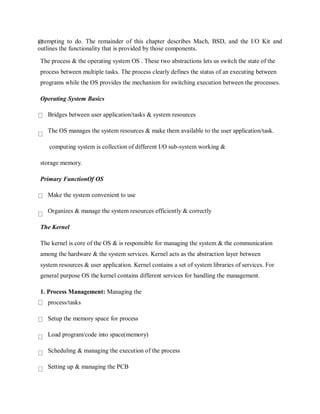 attempting to do. The remainder of this chapter describes Mach, BSD, and the I/O Kit and
outlines the functionality that is provided by those components.
The process & the operating system OS . These two abstractions lets us switch the state of the
process between multiple tasks. The process clearly defines the status of an executing between
programs while the OS provides the mechanism for switching execution between the processes.
Operating System Basics
Bridges between user application/tasks & system resources
The OS manages the system resources & make them available to the user application/task.
computing system is collection of different I/O sub-system working &
storage memory.
Primary FunctionOf OS
Make the system convenient to use
Organizes & manage the system resources efficiently & correctly
The Kernel
The kernel is core of the OS & is responsible for managing the system & the communication
among the hardware & the system services. Kernel acts as the abstraction layer between
system resources & user application. Kernel contains a set of system libraries of services. For
general purpose OS the kernel contains different services for handling the management.
1. Process Management: Managing the
process/tasks
Setup the memory space for process
Load program/code into space(memory)
Scheduling & managing the execution of the process
Setting up & managing the PCB
 