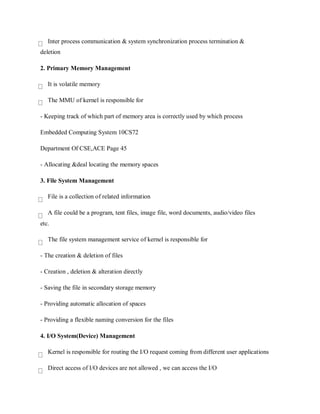 Inter process communication & system synchronization process termination &
deletion
2. Primary Memory Management
It is volatile memory
The MMU of kernel is responsible for
- Keeping track of which part of memory area is correctly used by which process
Embedded Computing System 10CS72
Department Of CSE,ACE Page 45
- Allocating &deal locating the memory spaces
3. File System Management
File is a collection of related information
A file could be a program, tent files, image file, word documents, audio/video files
etc.
The file system management service of kernel is responsible for
- The creation & deletion of files
- Creation , deletion & alteration directly
- Saving the file in secondary storage memory
- Providing automatic allocation of spaces
- Providing a flexible naming conversion for the files
4. I/O System(Device) Management
Kernel is responsible for routing the I/O request coming from different user applications
Direct access of I/O devices are not allowed , we can access the I/O
 