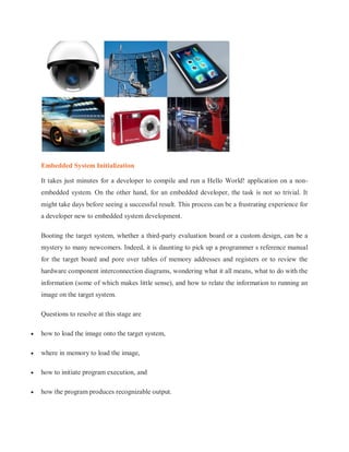 Embedded System Initialization
It takes just minutes for a developer to compile and run a Hello World! application on a non-
embedded system. On the other hand, for an embedded developer, the task is not so trivial. It
might take days before seeing a successful result. This process can be a frustrating experience for
a developer new to embedded system development.
Booting the target system, whether a third-party evaluation board or a custom design, can be a
mystery to many newcomers. Indeed, it is daunting to pick up a programmer s reference manual
for the target board and pore over tables of memory addresses and registers or to review the
hardware component interconnection diagrams, wondering what it all means, what to do with the
information (some of which makes little sense), and how to relate the information to running an
image on the target system.
Questions to resolve at this stage are
 how to load the image onto the target system,
 where in memory to load the image,
 how to initiate program execution, and
 how the program produces recognizable output.
 