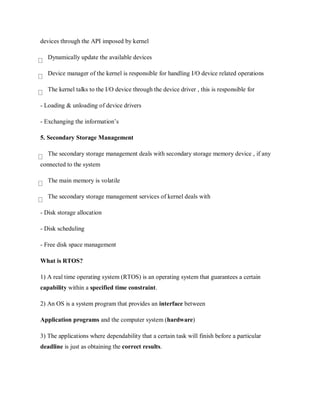 devices through the API imposed by kernel
Dynamically update the available devices
Device manager of the kernel is responsible for handling I/O device related operations
The kernel talks to the I/O device through the device driver , this is responsible for
- Loading & unloading of device drivers
- Exchanging the information’s
5. Secondary Storage Management
The secondary storage management deals with secondary storage memory device , if any
connected to the system
The main memory is volatile
The secondary storage management services of kernel deals with
- Disk storage allocation
- Disk scheduling
- Free disk space management
What is RTOS?
1) A real time operating system (RTOS) is an operating system that guarantees a certain
capability within a specified time constraint.
2) An OS is a system program that provides an interface between
Application programs and the computer system (hardware)
3) The applications where dependability that a certain task will finish before a particular
deadline is just as obtaining the correct results.
 