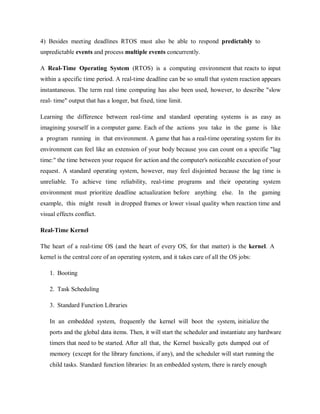 4) Besides meeting deadlines RTOS must also be able to respond predictably to
unpredictable events and process multiple events concurrently.
A Real-Time Operating System (RTOS) is a computing environment that reacts to input
within a specific time period. A real-time deadline can be so small that system reaction appears
instantaneous. The term real time computing has also been used, however, to describe "slow
real- time" output that has a longer, but fixed, time limit.
Learning the difference between real-time and standard operating systems is as easy as
imagining yourself in a computer game. Each of the actions you take in the game is like
a program running in that environment. A game that has a real-time operating system for its
environment can feel like an extension of your body because you can count on a specific "lag
time:" the time between your request for action and the computer's noticeable execution of your
request. A standard operating system, however, may feel disjointed because the lag time is
unreliable. To achieve time reliability, real-time programs and their operating system
environment must prioritize deadline actualization before anything else. In the gaming
example, this might result in dropped frames or lower visual quality when reaction time and
visual effects conflict.
Real-Time Kernel
The heart of a real-time OS (and the heart of every OS, for that matter) is the kernel. A
kernel is the central core of an operating system, and it takes care of all the OS jobs:
1. Booting
2. Task Scheduling
3. Standard Function Libraries
In an embedded system, frequently the kernel will boot the system, initialize the
ports and the global data items. Then, it will start the scheduler and instantiate any hardware
timers that need to be started. After all that, the Kernel basically gets dumped out of
memory (except for the library functions, if any), and the scheduler will start running the
child tasks. Standard function libraries: In an embedded system, there is rarely enough
 