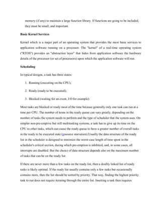 memory (if any) to maintain a large function library. If functions are going to be included,
they must be small, and important.
Basic Kernel Services
Kernel which is a major part of an operating system that provides the most basic services to
application software running on a processor. The "kernel" of a real-time operating system
("RTOS") provides an "abstraction layer" that hides from application software the hardware
details of the processor (or set of processors) upon which the application software will run.
Scheduling
In typical designs, a task has three states:
1. Running (executing on the CPU);
2. Ready (ready to be executed);
3. Blocked (waiting for an event, I/O for example).
Most tasks are blocked or ready most of the time because generally only one task can run at a
time per CPU. The number of items in the ready queue can vary greatly, depending on the
number of tasks the system needs to perform and the type of scheduler that the system uses. On
simpler non-pre-emptive but still multitasking systems, a task has to give up its time on the
CPU to other tasks, which can cause the ready queue to have a greater number of overall tasks
in the ready to be executed state (resource starvation).Usually the data structure of the ready
list in the scheduler is designed to minimize the worst-case length of time spent in the
scheduler's critical section, during which pre-emption is inhibited, and, in some cases, all
interrupts are disabled. But the choice of data structure depends also on the maximum number
of tasks that can be on the ready list.
If there are never more than a few tasks on the ready list, then a doubly linked list of ready
tasks is likely optimal. If the ready list usually contains only a few tasks but occasionally
contains more, then the list should be sorted by priority. That way, finding the highest priority
task to run does not require iterating through the entire list. Inserting a task then requires
 