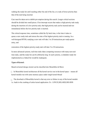 walking the ready list until reaching either the end of the list, or a task of lower priority than
that of the task being inserted.
Care must be taken not to inhibit pre-emption during this search. Longer critical sections
should be divided into small pieces. If an interrupt occurs that makes a high priority task ready
during the insertion of a low priority task, that high priority task can be inserted and run
immediately before the low priority task is inserted.
The critical response time, sometimes called the fly back time, is the time it takes to
queue a new ready task and restore the state of the highest priority task to running. In a
well-designed RTOS, readying a new task will take 3 to 20 instructions per ready-queue
entry, and
restoration of the highest-priority ready task will take 5 to 30 instructions.
In more advanced systems, real-time tasks share computing resources with many non-real-
time tasks, and the ready list can be arbitrarily long. In such systems, a scheduler ready list
implemented as a linked list would be inadequate.
Types of Kernel:
Based on kernel design, kernel can be classified into Monolithic & Micro
In Monolithic kernel architecture all the kernel service run in the kernel space – means all
kernel module run with same memory space under single kernel thread
The drawback of Monolithic kernel is that any error or failure in any of the kernel module
i.e. leads to the crashing of entire kernel application. Ex : LINUX,SOLARIS,MS-DOS
 
