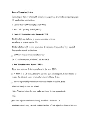 Types of Operating System
Depending on the type of kernel & kernel services purpose & type of in computing system
OS are classified into two types
1. General Purpose Operating System[GPOS]
2. Real Time Operating System[RTOS]
1. General Purpose Operating System[GPOS]
The OS which are deployed in general computing systems
are referred as general purpose OS.
The kernel of such OS is more generalized & it contains all kinds of services required
for executing generic applications
GPOS are non-deterministic in behaviour
Ex: PC/Desktop system, windows XP & MS-DOS
2. Real Time Operating System [RTOS]
There is no universal definition available for the term RTOS.
A RTOS is an OS intended to serve real-time application requests. It must be able to
process the data as it comes in typically without buffering delays
Processing time requirements are measured in tenth of seconds. Hard
RTOS has less jitter than soft RTOS.
[Jitter: Variation in time between packet arriving with time congestion &
time.]
Real-time implies deterministic timing behaviour – means the OS
services consumes only known & expected amount of time regardless the no of services.
 