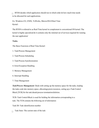 RTOS decides which application should run in which order & how much time needs
to be allocated for each applications.
Ex: Windows CE, UNIX, VxWorks, Micros/OS-II Real Time
Kernel:
The RTOS is referred to as Real Time kernel in complement to conventional OS kernel. The
kernel is highly specialized & it contains only the minimal set of services required for running
the user application/
Tasks.
The Basic Functions of Real Time Kernel:
1. Task/Process Management
2. Task/Process Scheduling
3. Task/Process Synchronization
4. Error/Exception Handling
5. Memory Management
6. Interrupt Handling
7. Time Management
Task/Process Management: Deals with setting up the memory space for the tasks, loading
the tasks code into memory space, allocatingsystem resources, setting up a Task Control
Block [TCB] for the task &task/process termination/deletion.
TCB: Task Control Block is used for holding the information corresponding to a
task. The TCB contains the following set of information
Task ID: Task identification number
Task State: The current state of the task
 