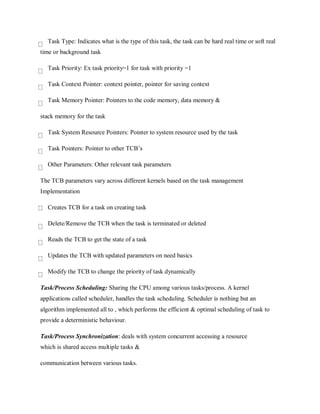 Task Type: Indicates what is the type of this task, the task can be hard real time or soft real
time or background task
Task Priority: Ex task priority=1 for task with priority =1
Task Context Pointer: context pointer, pointer for saving context
Task Memory Pointer: Pointers to the code memory, data memory &
stack memory for the task
Task System Resource Pointers: Pointer to system resource used by the task
Task Pointers: Pointer to other TCB’s
Other Parameters: Other relevant task parameters
The TCB parameters vary across different kernels based on the task management
Implementation
Creates TCB for a task on creating task
Delete/Remove the TCB when the task is terminated or deleted
Reads the TCB to get the state of a task
Updates the TCB with updated parameters on need basics
Modify the TCB to change the priority of task dynamically
Task/Process Scheduling: Sharing the CPU among various tasks/process. A kernel
applications called scheduler, handles the task scheduling. Scheduler is nothing but an
algorithm implemented all to , which performs the efficient & optimal scheduling of task to
provide a deterministic behaviour.
Task/Process Synchronization: deals with system concurrent accessing a resource
which is shared access multiple tasks &
communication between various tasks.
 