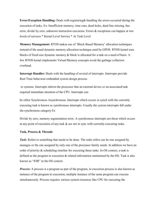 Error/Exception Handling: Deals with registering& handling the errors occurred during the
execution of tasks. Ex: Insufficient memory, time outs, dead locks, dead line missing, bus
error, divide by zero, unknown instruction execution. Errors & exceptions can happen at two
levels of services * Kernel Level Service * At Task Level
Memory Management: RTOS makes use of ‘Block Based Memory’ allocation techniques
instead of the usual dynamic memory allocation technique used by GPOS. RTOS kernel uses
blocks of fixed size dynamic memory & block is allocated for a task on a need of basis. A
few RTOS kernel implements Virtual Memory concepts avoid the garbage collection
overhead.
Interrupt Handler: Deals with the handling of several of interrupts. Interrupts provide
Real Time behaviour embedded system design process
to systems. Interrupts inform the processor that an external device or an associated task
required immediate attention of the CPU. Interrupts can
be either Synchronous Asynchronous. Interrupts which occurs in synch with the currently
executing task is known as synchronous interrupts. Usually the system interrupts fall under
the synchronous category Ex
Divide by zero, memory segmentation error. A synchronous interrupts are those which occurs
at any point of execution of any task & are not in sync with currently executing tasks.
Task, Process & Threads
Task: Refers to something that needs to be done. The tasks refers can be one assigned by
manages or the one assigned by only one of the processor family needs. In addition we have an
order of priority & scheduling timeline for executing these tasks. In OS context, a task is
defined as the program in execution & related information maintained by the OS. Task is also
known as “JOB” in the OS context.
Process: A process is a program as part of the program, in execution process is also known as
instance of the program in execution, multiple instance of the same program can execute
simultaneously. Process requires various system resources like CPU for executing the
 