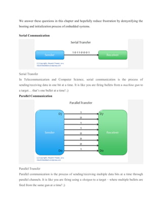 We answer these questions in this chapter and hopefully reduce frustration by demystifying the
booting and initialization process of embedded systems.
Serial Communication
Serial Transfer
In Telecommunication and Computer Science, serial communication is the process of
sending/receiving data in one bit at a time. It is like you are firing bullets from a machine gun to
a target… that’s one bullet at a time! ;)
Parallel Communication
Parallel Transfer
Parallel communication is the process of sending/receiving multiple data bits at a time through
parallel channels. It is like you are firing using a shotgun to a target – where multiple bullets are
fired from the same gun at a time! ;)
 