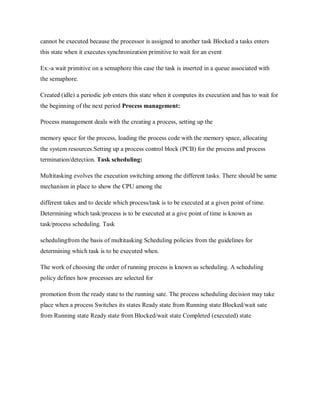 cannot be executed because the processor is assigned to another task Blocked a tasks enters
this state when it executes synchronization primitive to wait for an event
Ex:-a wait primitive on a semaphore this case the task is inserted in a queue associated with
the semaphore.
Created (idle) a periodic job enters this state when it computes its execution and has to wait for
the beginning of the next period Process management:
Process management deals with the creating a process, setting up the
memory space for the process, loading the process code with the memory space, allocating
the system resources.Setting up a process control block (PCB) for the process and process
termination/detection. Task scheduling:
Multitasking evolves the execution switching among the different tasks. There should be same
mechanism in place to show the CPU among the
different takes and to decide which process/task is to be executed at a given point of time.
Determining which task/process is to be executed at a give point of time is known as
task/process scheduling. Task
schedulingfrom the basis of multitasking Scheduling policies from the guidelines for
determining which task is to be executed when.
The work of choosing the order of running process is known as scheduling. A scheduling
policy defines how processes are selected for
promotion from the ready state to the running sate. The process scheduling decision may take
place when a process Switches its states Ready state from Running state Blocked/wait sate
from Running state Ready state from Blocked/wait state Completed (executed) state
 