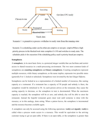 Scenario 2 is scheduling under can be either pre-emptive or non-pre- emptiveWhen a high
priority process in the blocked/wait state complete it’s I/O and switches to ready state. The
scheduler picks it for execution if the scheduling policy used is priority based pre-emptive.
Semaphores
A semaphore, in its most basic form, is a protected integer variable that can facilitate and restrict
access to shared resources in a multi-processing environment. The two most common kinds of
semaphores are counting semaphores and binary semaphores. Counting semaphores represent
multiple resources, while binary semaphores, as the name implies, represents two possible states
(generally 0 or 1; locked or unlocked). Semaphores were invented by the late Edsger Dijkstra.
Semaphores can be looked at as a representation of a limited number of resources, like seating
capacity at a restaurant. If a restaurant has a capacity of 50 people and nobody is there, the
semaphore would be initialized to 50. As each person arrives at the restaurant, they cause the
seating capacity to decrease, so the semaphore in turn is decremented. When the maximum
capacity is reached, the semaphore will be at zero, and nobody else will be able to enter the
restaurant. Instead the hopeful restaurant goers must wait until someone is done with the
resource, or in this analogy, done eating. When a patron leaves, the semaphore is incremented
and the resource becomes available again.
A semaphore can only be accessed using the following operations: wait() and signal(). wait() is
called when a process wants access to a resource. This would be equivalent to the arriving
customer trying to get an open table. If there is an open table, or the semaphore is greater than
 