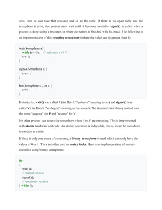 zero, then he can take that resource and sit at the table. If there is no open table and the
semaphore is zero, that process must wait until it becomes available. signal() is called when a
process is done using a resource, or when the patron is finished with his meal. The following is
an implementation of this counting semaphore (where the value can be greater than 1):
wait(Semaphore s){
while (s==0); /* wait until s>0 */
s=s-1;
}
signal(Semaphore s){
s=s+1;
}
Init(Semaphore s , Int v){
s=v;
}
Historically, wait() was called P (for Dutch “Proberen” meaning to try) and signal() was
called V (for Dutch “Verhogen” meaning to increment). The standard Java library instead uses
the name "acquire" for P and "release" for V.
No other process can access the semaphore when P or V are executing. This is implemented
with atomic hardware and code. An atomic operation is indivisible, that is, it can be considered
to execute as a unit.
If there is only one count of a resource, a binary semaphore is used which can only have the
values of 0 or 1. They are often used as mutex locks. Here is an implementation of mutual-
exclusion using binary semaphores:
do
{
wait(s);
// critical section
signal(s);
// remainder section
} while(1);
 