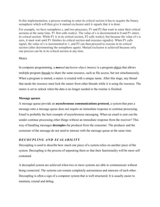 In this implementation, a process wanting to enter its critical section it has to acquire the binary
semaphore which will then give it mutual exclusion until it signals that it is done.
For example, we have semaphore s, and two processes, P1 and P2 that want to enter their critical
sections at the same time. P1 first calls wait(s). The value of s is decremented to 0 and P1 enters
its critical section. While P1 is in its critical section, P2 calls wait(s), but because the value of s is
zero, it must wait until P1 finishes its critical section and executes signal(s). When P1 calls
signal, the value of s is incremented to 1, and P2 can then proceed to execute in its critical
section (after decrementing the semaphore again). Mutual exclusion is achieved because only
one process can be in its critical section at any time.
Mutex
In computer programming, a mutual exclusion object (mutex) is a program object that allows
multiple program threads to share the same resource, such as file access, but not simultaneously.
When a program is started, a mutex is created with a unique name. After this stage, any thread
that needs the resource must lock the mutex from other threads while it is using the resource. The
mutex is set to unlock when the data is no longer needed or the routine is finished.
Message queues
A message queue provide an asynchronous communications protocol, a system that puts a
message onto a message queue does not require an immediate response to continue processing.
Email is probably the best example of asynchronous messaging. When an email is sent can the
sender continue processing other things without an immediate response from the receiver? This
way of handling messages decouples the producer from the consumer. The producer and the
consumer of the message do not need to interact with the message queue at the same time.
D E C OU PL IN G AN D S C AL A B IL ITY
Decoupling is used to describe how much one piece of a system relies on another piece of the
system. Decoupling is the process of separating them so that their functionality will be more self
contained.
A decoupled system are achieved when two or more systems are able to communicate without
being connected. The systems can remain completely autonomous and unaware of each other.
Decoupling is often a sign of a computer system that is well structured. It is usually easier to
maintain, extend and debug.
 
