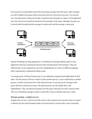 If one process in a decoupled system fails processing messages from the queue, other messages
can still be added to the queue and be processed when the system has recovered. You can also
use a message queue to delay processing; A producer post messages to a queue. At the appointed
time, the receivers are started up and process the messages in the queue. Messages in queue can
be stored-and-forwarded and the message be redelivered until the message is processed.
Instead of building one large application, is it beneficial to decouple different parts of your
application and only communicate between them asynchronously with messages. That way
different parts of your application can evolve independently, be written in different languages
and/or maintained by separated developer teams.
A message queue will keep the processes in your application separated and independent of each
other. The first process will never need to invoke another process, or post notifications to another
process, or follow the process flow of the other processes. It can just put the message on the
queue and then continue processing. The other processes can also handle their work
independently. They can take the messages from the queue when they are able to process them.
This way of handling messages creates a system that is easy to maintain and easy to scale.
Message queuing - a simple use case
Imagine that you have a web service that receives many requests every second, where no request
is afford to get lost and all requests needs to be processed by a process that is time consuming.
 