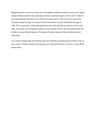 Imagine that your web service always has to be highly available and ready to receive new request
instead of being locked by the processing of previous received requests. In this case it is ideal to
put a queue between the web service and the processing service. The web service can put the
"start processing"-message on a queue and the other process can take and handle messages in
order. The two processes will be decoupled from each other and does not need to wait for each
other. If you have a lot of requests coming in a short amount of time, the processing system will
be able to process them all anyway. The queue will persist requests if their number becomes
really huge.
You can then imagine that your business and your workload is growing and you need to scale up
your system. All that is needed to be done now is to add more workers, receivers, to work off the
queues faster.
 