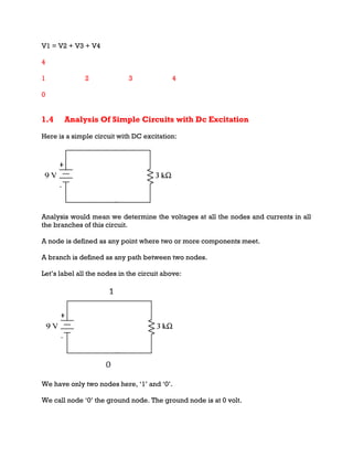 V1 = V2 + V3 + V4
4
1 2 3 4
0
1.4 Analysis Of Simple Circuits with Dc Excitation
Here is a simple circuit with DC excitation:
Analysis would mean we determine the voltages at all the nodes and currents in all
the branches of this circuit.
A node is defined as any point where two or more components meet.
A branch is defined as any path between two nodes.
Let’s label all the nodes in the circuit above:
We have only two nodes here, ‘1’ and ‘0’.
We call node ‘0’ the ground node. The ground node is at 0 volt.
 