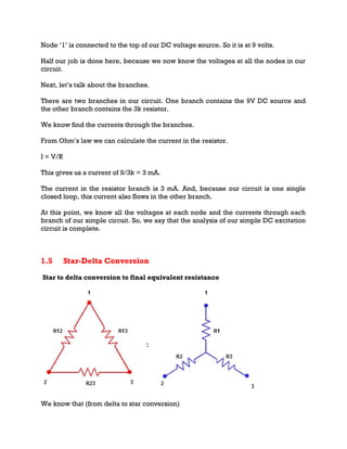 Node ‘1’ is connected to the top of our DC voltage source. So it is at 9 volts.
Half our job is done here, because we now know the voltages at all the nodes in our
circuit.
Next, let’s talk about the branches.
There are two branches in our circuit. One branch contains the 9V DC source and
the other branch contains the 3k resistor.
We know find the currents through the branches.
From Ohm’s law we can calculate the current in the resistor.
I = V/R
This gives us a current of 9/3k = 3 mA.
The current in the resistor branch is 3 mA. And, because our circuit is one single
closed loop, this current also flows in the other branch.
At this point, we know all the voltages at each node and the currents through each
branch of our simple circuit. So, we say that the analysis of our simple DC excitation
circuit is complete.
1.5 Star-Delta Conversion
Star to delta conversion to final equivalent resistance
We know that (from delta to star conversion)
 