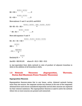 R2 + R3 = ……②
R1 + R3 = …..③
Now subtract ② and ① on L.H.S. and R.H.S
R2+ R3 – R1 – R2 =
R3 – R1 = …..④
Now add equation ④ and ③
R3 – R1 + R1 + R3 =
2R3 =
Similarly R1 =
And R2 = R23 R12/R where R = R12 + R23 + R13
ie star equivalent from delta network is ratio of product of adjacent branches in
delta to the addition of all branches in delta.
1.6 Network Theorems (Superposition, Thevenin,
Norton And Maximum Power Transfer Theorems)
Superposition Theorem
Superposition theorem states that in any linear, active, bilateral network having
more than one source, the response across any element is the sum of the responses
obtained from each source considered separately and all other sources are replaced
by their internal resistance. The superposition theorem is used to solve the network
where two or more sources are present and connected.
 
