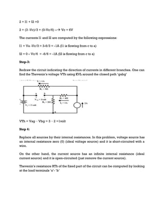 2 + I1 + I2 =0
2 + (3 -Vc)/3 + (0-Vc/6) -- Vc = 6V
The currents I1 and I2 are computed by the following expressions:
I1 = Va -Vc/3 = 3-6/3 = -1A (I1 is flowing from c to a)
I2 = 0 – Vc/6 = -6/6 = -1A (I2 is flowing from c to a)
Step-3:
Redraw the circuit indicating the direction of currents in different branches. One can
find the Thevenin’s voltage VTh using KVL around the closed path ‘gabg’
VTh = Vag − Vbg = 3 − 2 =1volt
Step 4:
Replace all sources by their internal resistances. In this problem, voltage source has
an internal resistance zero (0) (ideal voltage source) and it is short-circuited with a
wire.
On the other hand, the current source has an infinite internal resistance (ideal
current source) and it is open-circuited (just remove the current source).
Thevenin’s resistance RTh of the fixed part of the circuit can be computed by looking
at the load terminals ‘a’- ‘b’
 