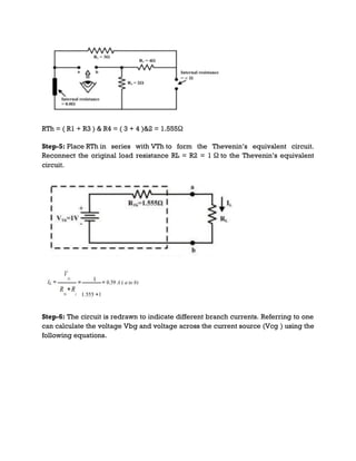 RTh = ( R1 + R3 ) & R4 = ( 3 + 4 )&2 = 1.555Ω
Step-5: Place RTh in series with VTh to form the Thevenin’s equivalent circuit.
Reconnect the original load resistance RL = R2 = 1 Ω to the Thevenin’s equivalent
circuit.
Step-6: The circuit is redrawn to indicate different branch currents. Referring to one
can calculate the voltage Vbg and voltage across the current source (Vcg ) using the
following equations.
 