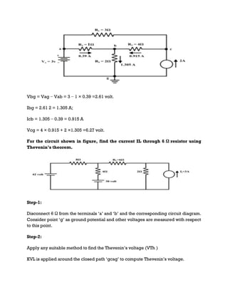 Vbg = Vag − Vab = 3 − 1 × 0.39 =2.61 volt.
Ibg = 2.61 2 = 1.305 A;
Icb = 1.305 − 0.39 = 0.915 A
Vcg = 4 × 0.915 + 2 ×1.305 =6.27 volt.
For the circuit shown in figure, find the current IL through 6 Ω resistor using
Thevenin’s theorem.
Step-1:
Disconnect 6 Ω from the terminals ‘a’ and ‘b’ and the corresponding circuit diagram.
Consider point ‘g’ as ground potential and other voltages are measured with respect
to this point.
Step-2:
Apply any suitable method to find the Thevenin’s voltage (VTh )
KVL is applied around the closed path ‘gcag’ to compute Thevenin’s voltage.
 