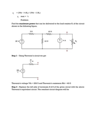 = (Vth 2
/ 4 Rth) / (Vth 2
/ 2 Rth)
max = ½
Problem:
Find the maximum power that can be delivered to the load resistor RL of the circuit
shown in the following figure.
Step 1 – Using Thevenin’s circuit we get
Thevenin’s voltage Vth = 200/3 and Thevenin’s resistance Rth = 40/3
Step 2 – Replace the left side of terminals A & B of the given circuit with the above
Thevenin’s equivalent circuit. The resultant circuit diagram will be
 