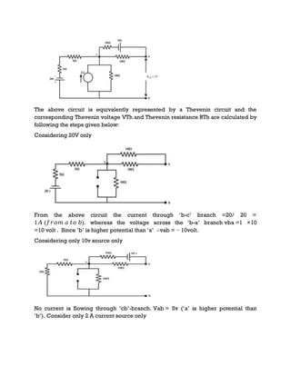 The above circuit is equivalently represented by a Thevenin circuit and the
corresponding Thevenin voltage VTh and Thevenin resistance RTh are calculated by
following the steps given below:
Considering 20V only
From the above circuit the current through ‘b-c’ branch =20/ 20 =
1𝐴 (𝑓𝑟𝑜𝑚 𝑎 𝑡𝑜 𝑏). whereas the voltage across the ‘b-a’ branch vba =1 ×10
=10 volt . Since ’b’ is higher potential than ‘a’ ∴vab = − 10volt.
Considering only 10v source only
No current is flowing through ‘cb’-branch. Vab = 5v (‘a’ is higher potential than
‘b’). Consider only 2 A current source only
 