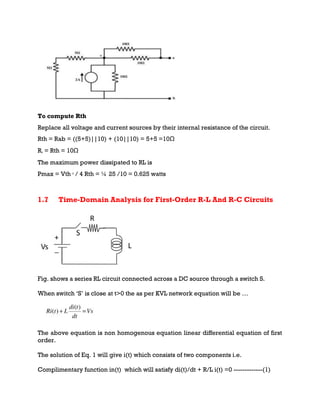 To compute Rth
Replace all voltage and current sources by their internal resistance of the circuit.
Rth = Rab = ((5+5)||10) + (10||10) = 5+5 =10Ω
RL = Rth = 10Ω
The maximum power dissipated to RL is
Pmax = Vth 2
/ 4 Rth = ¼ 25 /10 = 0.625 watts
1.7 Time-Domain Analysis for First-Order R-L And R-C Circuits
Fig. shows a series RL circuit connected across a DC source through a switch S.
When switch ‘S’ is close at t>0 the as per KVL network equation will be …
The above equation is non homogenous equation linear differential equation of first
order.
The solution of Eq. 1 will give i(t) which consists of two components i.e.
Complimentary function in(t) which will satisfy di(t)/dt + R/L i(t) =0 -------------(1)
 