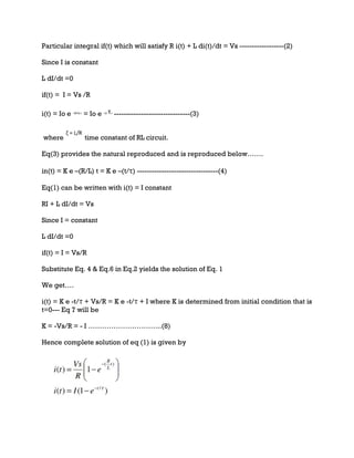 Particular integral if(t) which will satisfy R i(t) + L di(t)/dt = Vs ------------------(2)
Since I is constant
L dI/dt =0
if(t) = I = Vs /R
i(t) = Io e –(R/L) t
= Io e –(t/ )
-------------------------------(3)
where time constant of RL circuit.
Eq(3) provides the natural reproduced and is reproduced below…….
in(t) = K e –(R/L) t = K e –(t/τ) ---------------------------------(4)
Eq(1) can be written with i(t) = I constant
RI + L dI/dt = Vs
Since I = constant
L dI/dt =0
if(t) = I = Vs/R
Substitute Eq. 4 & Eq.6 in Eq.2 yields the solution of Eq. 1
We get….
i(t) = K e -t/τ + Vs/R = K e -t/τ + I where K is determined from initial condition that is
t=0--- Eq 7 will be
K = -Vs/R = - I …………………………..(8)
Hence complete solution of eq (1) is given by
 
