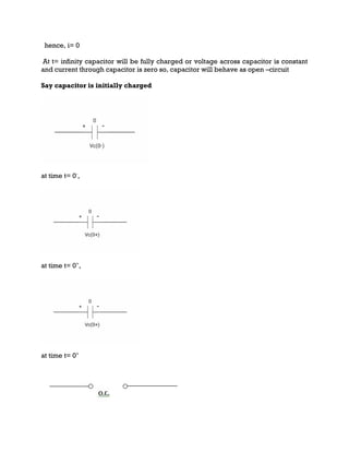 hence, i= 0
At t= infinity capacitor will be fully charged or voltage across capacitor is constant
and current through capacitor is zero so, capacitor will behave as open –circuit
Say capacitor is initially charged
at time t= 0-
,
at time t= 0+
,
at time t= 0+
 