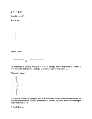 Q (0-
) = Q (0+
)
Cvc (0-
) =cvc (0+
)
V1 = Vc (0+
)
Hence acts as
Its capacitor is initially charged at t= 0-
as voltage across capacitor is V1 than at
t=0+
capacitor behaves as a voltage as a voltage source with value V1
At time t = infinity
If capacitor is initially charged and it is connected to any independent source for
long time than current through capacitor is 3 etw and capacitor will be fully charged
and it behaves as o.c
# for Inductor: -
 