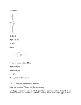 At time t= 0-
Ø= Li =0
Ø (0) = Li (0-
)
i (0-
) =0
at t= 0+
,
By low of conservation of flux
Ø (0-
) = Ø (0+
)
Li (0-
) = Li (0+
)
0 =i (0+
)
Hence, acts as short circuit
1.2 Voltage And Current Sources
Ideal and practical Voltage and Current source:
A voltage source is a device which provides a constant voltage to load at any
instance of time and is independent of the current drawn from it. This type of source
 