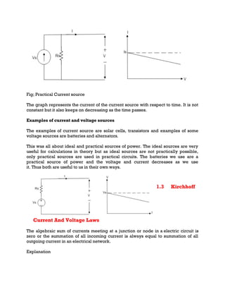 Fig; Practical Current source
The graph represents the current of the current source with respect to time. It is not
constant but it also keeps on decreasing as the time passes.
Examples of current and voltage sources
The examples of current source are solar cells, transistors and examples of some
voltage sources are batteries and alternators.
This was all about ideal and practical sources of power. The ideal sources are very
useful for calculations in theory but as ideal sources are not practically possible,
only practical sources are used in practical circuits. The batteries we use are a
practical source of power and the voltage and current decreases as we use
it. Thus both are useful to us in their own ways.
1.3 Kirchhoff
Current And Voltage Laws
The algebraic sum of currents meeting at a junction or node in a electric circuit is
zero or the summation of all incoming current is always equal to summation of all
outgoing current in an electrical network.
Explanation
 