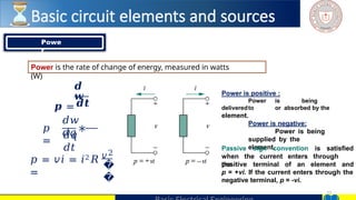 13
𝒅
𝒘
𝒑 =
𝑝
=
∗
𝒅𝒕
𝑑𝑤
𝑑𝑞
𝑑𝑞
𝑑𝑡
𝑝 = 𝑣𝑖 = 𝑖2𝑅
=
𝑣2
�
�
Power is positive :
Power is being
deliveredto or absorbed by the
element.
Power is negative:
Power is being
supplied by the
element.
Passive sign convention is satisfied
when the current enters through
the
positive terminal of an element and
p = +vi. If the current enters through the
negative terminal, p = -vi.
Powe
r
Power is the rate of change of energy, measured in watts
(W)
Basic circuit elements and sources
 