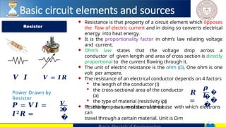 21
♦ Resistance is that property of a circuit element which opposes
the flow of electric current and in doing so converts electrical
energy into heat energy.
♦ It is the proportionality factor in ohm’s law relating voltage
and current.
♦ Ohm’s law states that the voltage drop across a
conductor of given length and area of cross section is directly
proportional to the current flowing through it.
♦ The unit of electric resistance is the ohm (Ω). One ohm is one
volt per ampere.
♦ The resistance of an electrical conductor depends on 4 factors
 the length of the conductor (l)
 the cross-sectional area of the conductor
(a)
 the type of material (resistivity (ρ))
 the temperature of the material
♦ Resistivity is a measure of the ease with which electrons
can
travel through a certain material. Unit is Ω-m
Resistor
𝑹
=
𝝆
𝒍
�
�
�
�
𝑽 𝑰 𝑽 = 𝑰𝑹
Power Drawn by
Resistor
𝑷 = 𝑽𝑰 =
𝑰𝟐𝑹 =
𝑽
𝟐
�
�
Basic circuit elements and sources
 