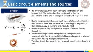27
• If a time-varying current flows through a coil there is an emf
induced in it. The induced emf across the coil is directly
proportional to the rate of change of current with respect to time.
• Due to the property inducing emf, all types of electrical coil can be
referred to as inductors. An inductor is an energy storage device
that stores energy in the form of a magnetic field
• Inductor opposes any change in the amount of current flowing
through it.
• A current through a conductor produces a magnetic field
surrounding it. The strength of this field depends upon the value of
the current passing through the conductor.
• The direction of the magnetic field is found using the right-hand grip
rule.
Inductor
Basic circuit elements and sources
𝑉 𝐿=𝐿 ∗
𝑑𝑖
𝑑𝑡
 