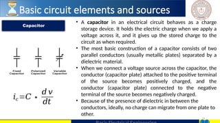29
• A capacitor in an electrical circuit behaves as a charge
storage device. It holds the electric charge when we apply a
voltage across it, and it gives up the stored charge to the
circuit as when required.
• The most basic construction of a capacitor consists of two
parallel conductors (usually metallic plates) separated by a
dielectric material.
• When we connect a voltage source across the capacitor, the
conductor (capacitor plate) attached to the positive terminal
of the source becomes positively charged, and the
conductor (capacitor plate) connected to the negative
terminal of the source becomes negatively charged.
• Because of the presence of dielectric in between the
conductors, ideally, no charge can migrate from one plate to
other.
Capacitor
𝑖𝑐 =𝐶∗
𝑑 𝑣
𝑑𝑡
Basic circuit elements and sources
 