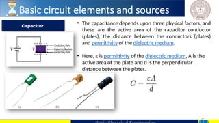 30
• The capacitance depends upon three physical factors, and
these are the active area of the capacitor conductor
(plates), the distance between the conductors (plates)
and permittivity of the dielectric medium.
• Here, ε is permittivity of the dielectric medium, A is the
active area of the plate and d is the perpendicular
distance between the plates.
Capacitor
Basic circuit elements and sources
 