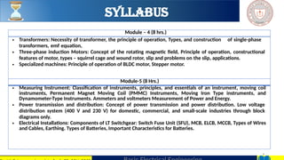6
Module – 4 (8 hrs.)
• Transformers: Necessity of transformer, the principle of operation, Types, and construction of single-phase
transformers, emf equation,
• Three-phase induction Motors: Concept of the rotating magnetic field, Principle of operation, constructional
features of motor, types – squirrel cage and wound rotor, slip and problems on the slip, applications.
• Specialized machines: Principle of operation of BLDC motor, Stepper motor.
Module-5 (8 Hrs.)
• Measuring Instrument: Classification of instruments, principles, and essentials of an instrument, moving coil
instruments, Permanent Magnet Moving Coil (PMMC) Instruments, Moving Iron Type instruments, and
Dynamometer-Type Instruments. Ammeters and voltmeters Measurement of Power and Energy.
• Power transmission and distribution: Concept of power transmission and power distribution. Low voltage
distribution system (400 V and 230 V) for domestic, commercial, and small-scale industries through block
diagrams only.
• Electrical Installations: Components of LT Switchgear: Switch Fuse Unit (SFU), MCB, ELCB, MCCB, Types of Wires
and Cables, Earthing. Types of Batteries, Important Characteristics for Batteries.
Syllabus
 