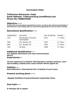 Curriculum Vitae
Tribhuwan Ramsumer singh
Email Address- Tribhuwansing @rediffmail.com
Phone No-7588649369
Objective------
To be a part of enterprising organization,to share as well as gain inclusive knowledge in
that field and in turn adding value to concerned organization as well as shift in process.
Educational Qualification-----
Qualification University Year of passing Division
LLM Marathwada university
Aurangabad
2013 1st
Class
MSC P.U. Jaunpur UP 1997 2nd
class
BSC P.U. Jaunpur UP 1993 2nd
class
HSC UP Bord 1989 2nd
class
Additional Qualification----
P.G. Diploma Genralisum and mass communication
MS.CIT
Experiences---
10 year experience in fertilizer field laboratory (sample analysis), court
case handling, subsidy,show cause notice& referee appeal etc.
Hobbies----
News National & International also & Studies of court cases.
Present working place------
Deepak Fertilizers & petrochemical corporation Pune.
Post held-----
Sr Manager QC & Logistic
 