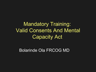 Mandatory Training:
Valid Consents And Mental
Capacity Act
Bolarinde Ola FRCOG MD
 