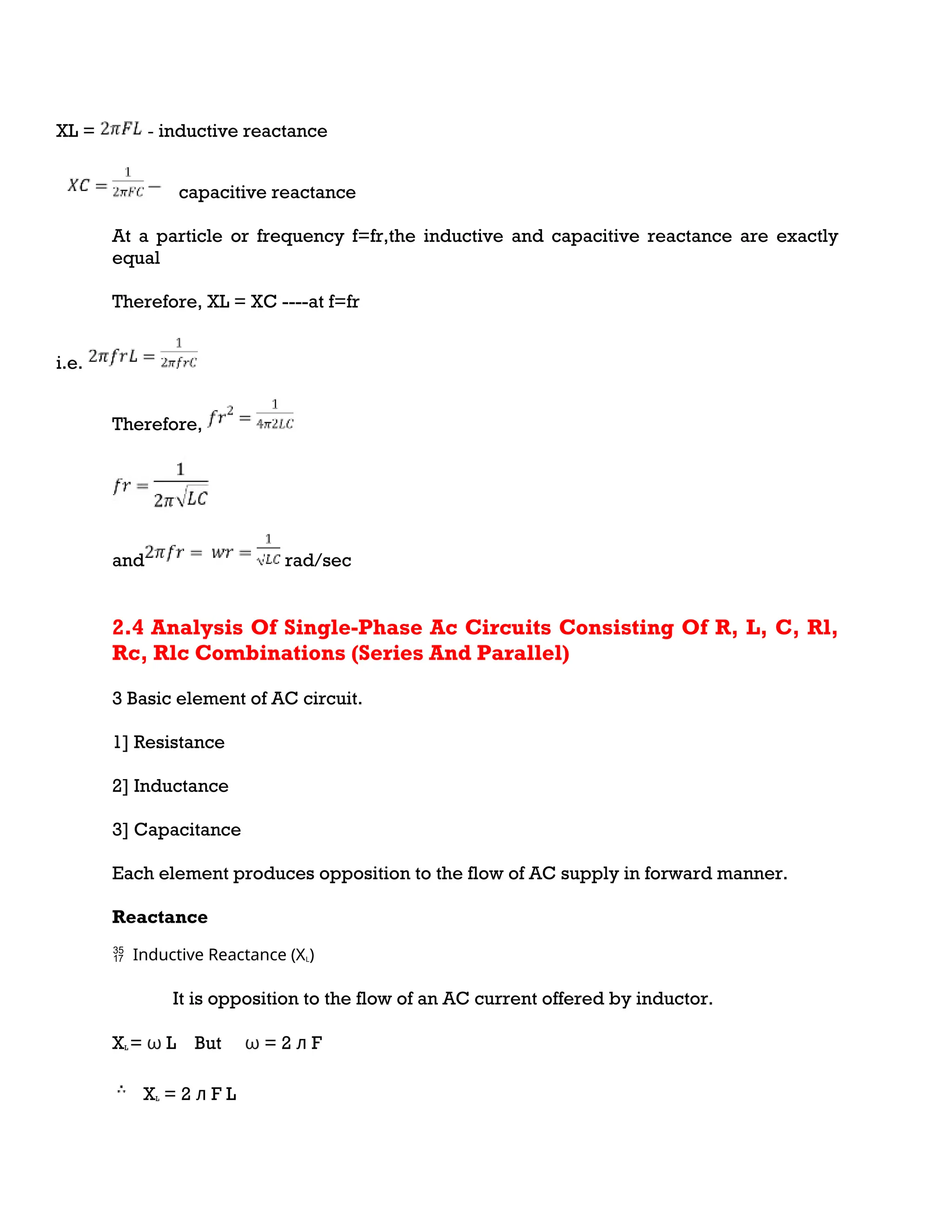 XL = - inductive reactance
capacitive reactance
At a particle or frequency f=fr,the inductive and capacitive reactance are exactly
equal
Therefore, XL = XC ----at f=fr
i.e.
Therefore,
and rad/sec
2.4 Analysis Of Single-Phase Ac Circuits Consisting Of R, L, C, Rl,
Rc, Rlc Combinations (Series And Parallel)
3 Basic element of AC circuit.
1] Resistance
2] Inductance
3] Capacitance
Each element produces opposition to the flow of AC supply in forward manner.
Reactance
Inductive Reactance (X
 L)
It is opposition to the flow of an AC current offered by inductor.
XL = ω L But ω = 2 ᴫ F
XL = 2 ᴫ F L
 