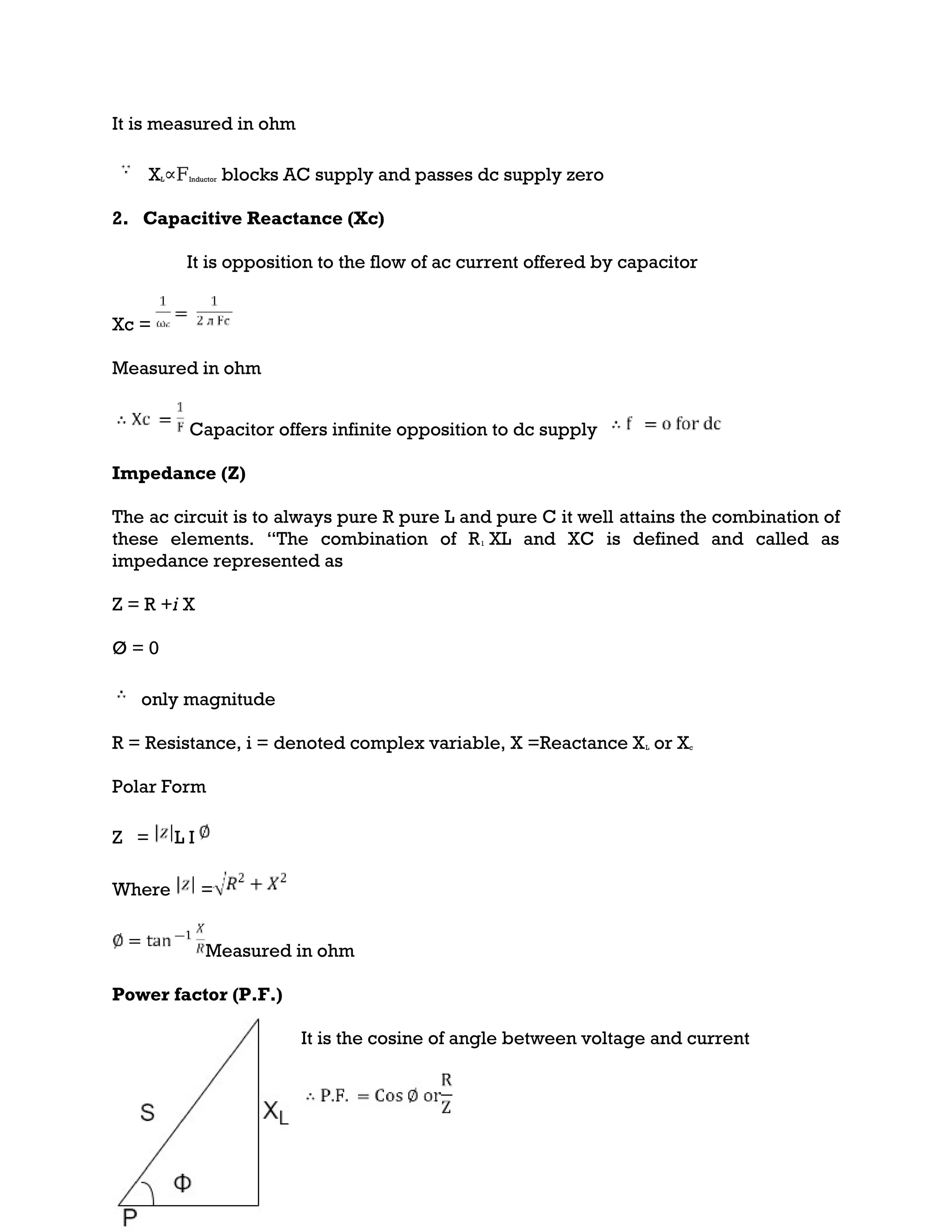 It is measured in ohm
XL∝FInductor blocks AC supply and passes dc supply zero
2. Capacitive Reactance (Xc)
It is opposition to the flow of ac current offered by capacitor
Xc =
Measured in ohm
Capacitor offers infinite opposition to dc supply
Impedance (Z)
The ac circuit is to always pure R pure L and pure C it well attains the combination of
these elements. “The combination of R1 XL and XC is defined and called as
impedance represented as
Z = R +i X
Ø = 0
only magnitude
R = Resistance, i = denoted complex variable, X =Reactance XL or Xc
Polar Form
Z = L I
Where =
Measured in ohm
Power factor (P.F.)
It is the cosine of angle between voltage and current
 