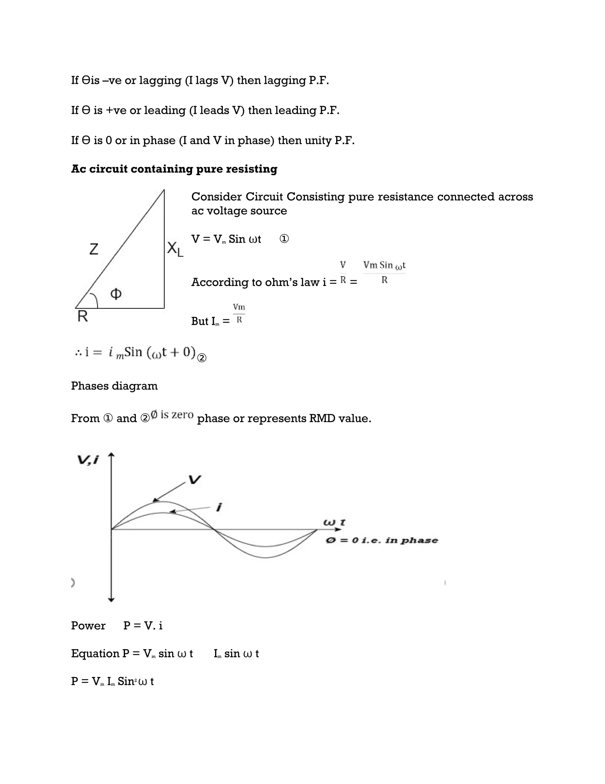 If Ɵis –ve or lagging (I lags V) then lagging P.F.
If Ɵ is +ve or leading (I leads V) then leading P.F.
If Ɵ is 0 or in phase (I and V in phase) then unity P.F.
Ac circuit containing pure resisting
Consider Circuit Consisting pure resistance connected across
ac voltage source
V = Vm Sin ωt ①
According to ohm’s law i = =
But Im =
②
Phases diagram
From ① and ② phase or represents RMD value.
Power P = V. i
Equation P = Vm sin ω t Im sin ω t
P = Vm Im Sin2
ω t
 