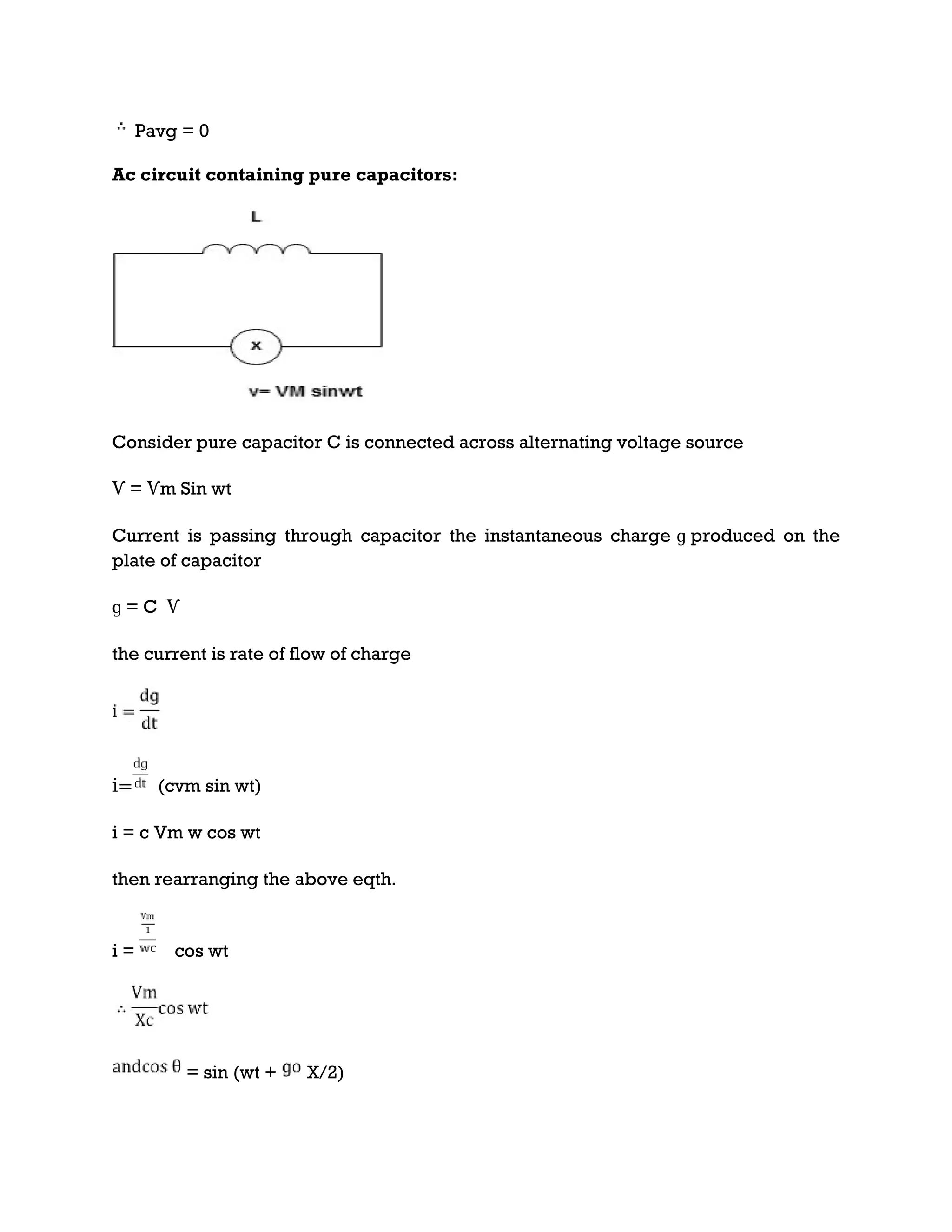 Pavg = 0
Ac circuit containing pure capacitors:
Consider pure capacitor C is connected across alternating voltage source
Ѵ = Ѵm Sin wt
Current is passing through capacitor the instantaneous charge ɡ produced on the
plate of capacitor
ɡ = C Ѵ
the current is rate of flow of charge
i= (cvm sin wt)
i = c Vm w cos wt
then rearranging the above eqth.
i = cos wt
= sin (wt + X/2)
 