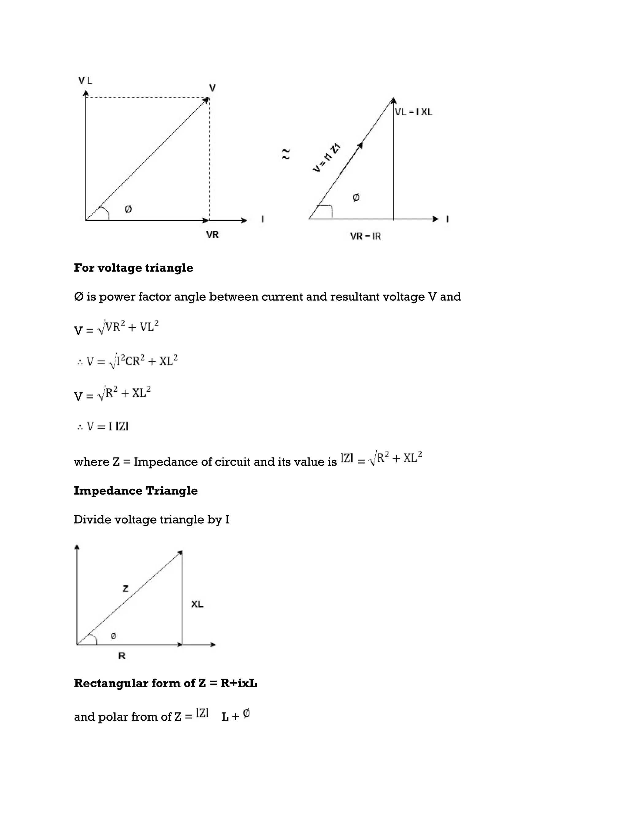 For voltage triangle
Ø is power factor angle between current and resultant voltage V and
V =
V =
where Z = Impedance of circuit and its value is =
Impedance Triangle
Divide voltage triangle by I
Rectangular form of Z = R+ixL
and polar from of Z = L +
 
