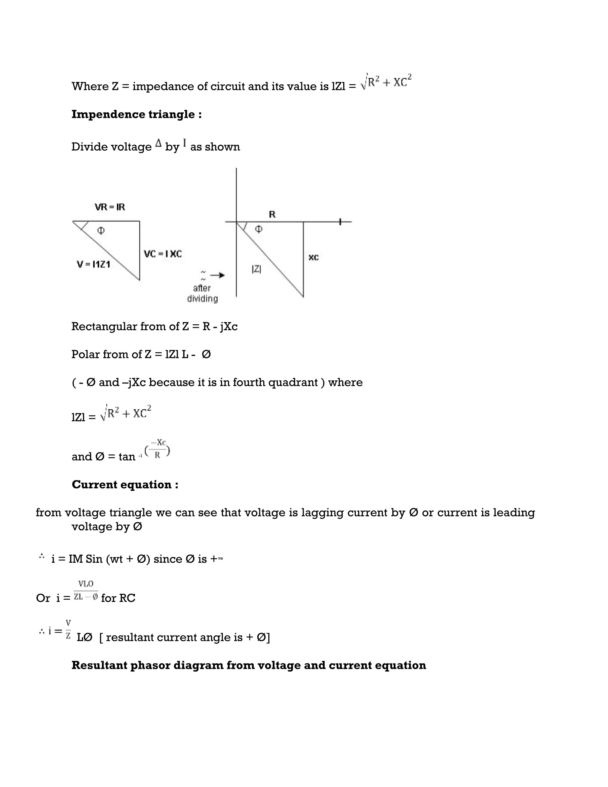 Where Z = impedance of circuit and its value is lZl =
Impendence triangle :
Divide voltage by as shown
Rectangular from of Z = R - jXc
Polar from of Z = lZl L - Ø
( - Ø and –jXc because it is in fourth quadrant ) where
lZl =
and Ø = tan -1
Current equation :
from voltage triangle we can see that voltage is lagging current by Ø or current is leading
voltage by Ø
i = IM Sin (wt + Ø) since Ø is +ve
Or i = for RC
LØ [ resultant current angle is + Ø]
Resultant phasor diagram from voltage and current equation
 