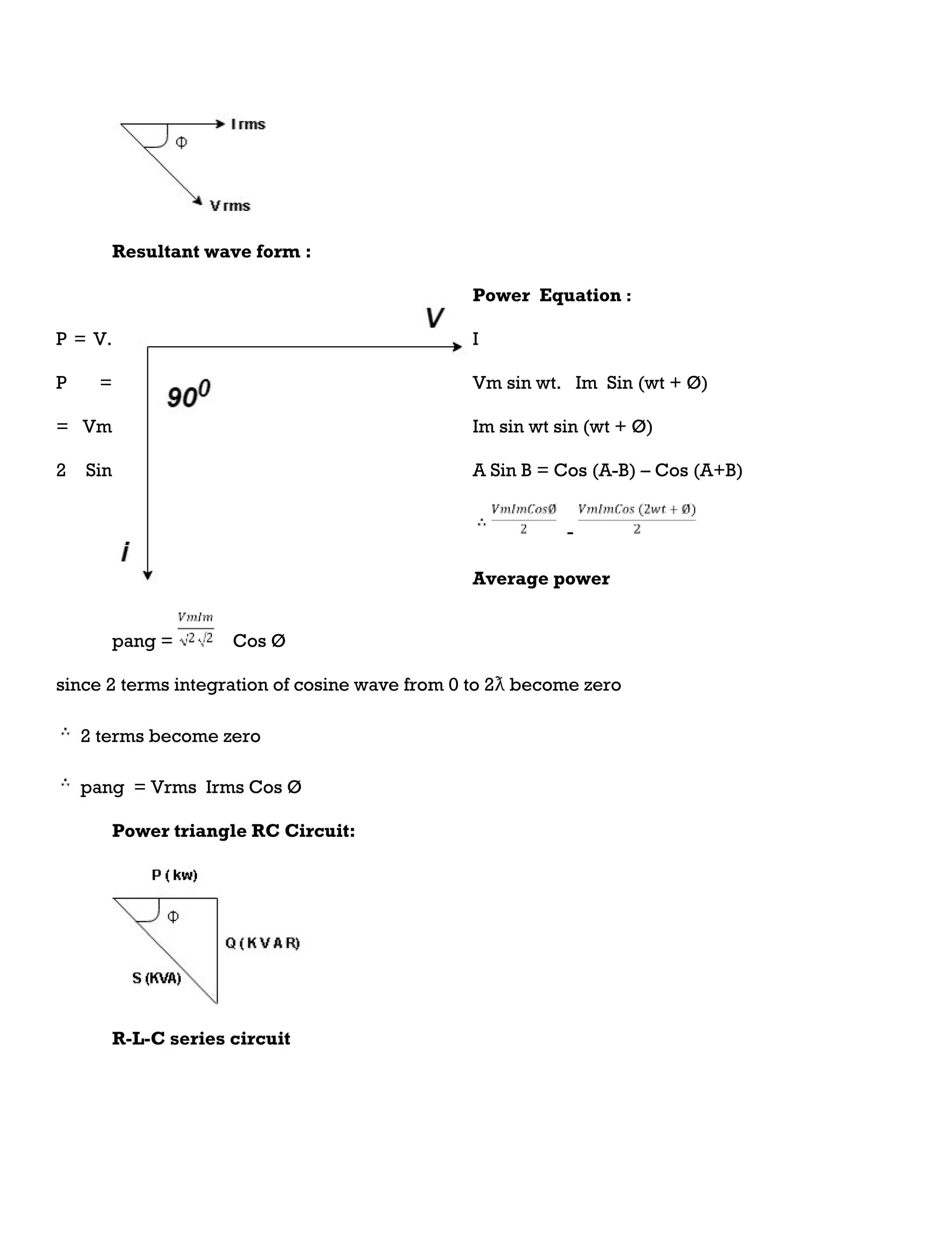Resultant wave form :
Power Equation :
P = V. I
P = Vm sin wt. Im Sin (wt + Ø)
= Vm Im sin wt sin (wt + Ø)
2 Sin A Sin B = Cos (A-B) – Cos (A+B)
-
Average power
pang = Cos Ø
since 2 terms integration of cosine wave from 0 to 2ƛ become zero
2 terms become zero
pang = Vrms Irms Cos Ø
Power triangle RC Circuit:
R-L-C series circuit
 