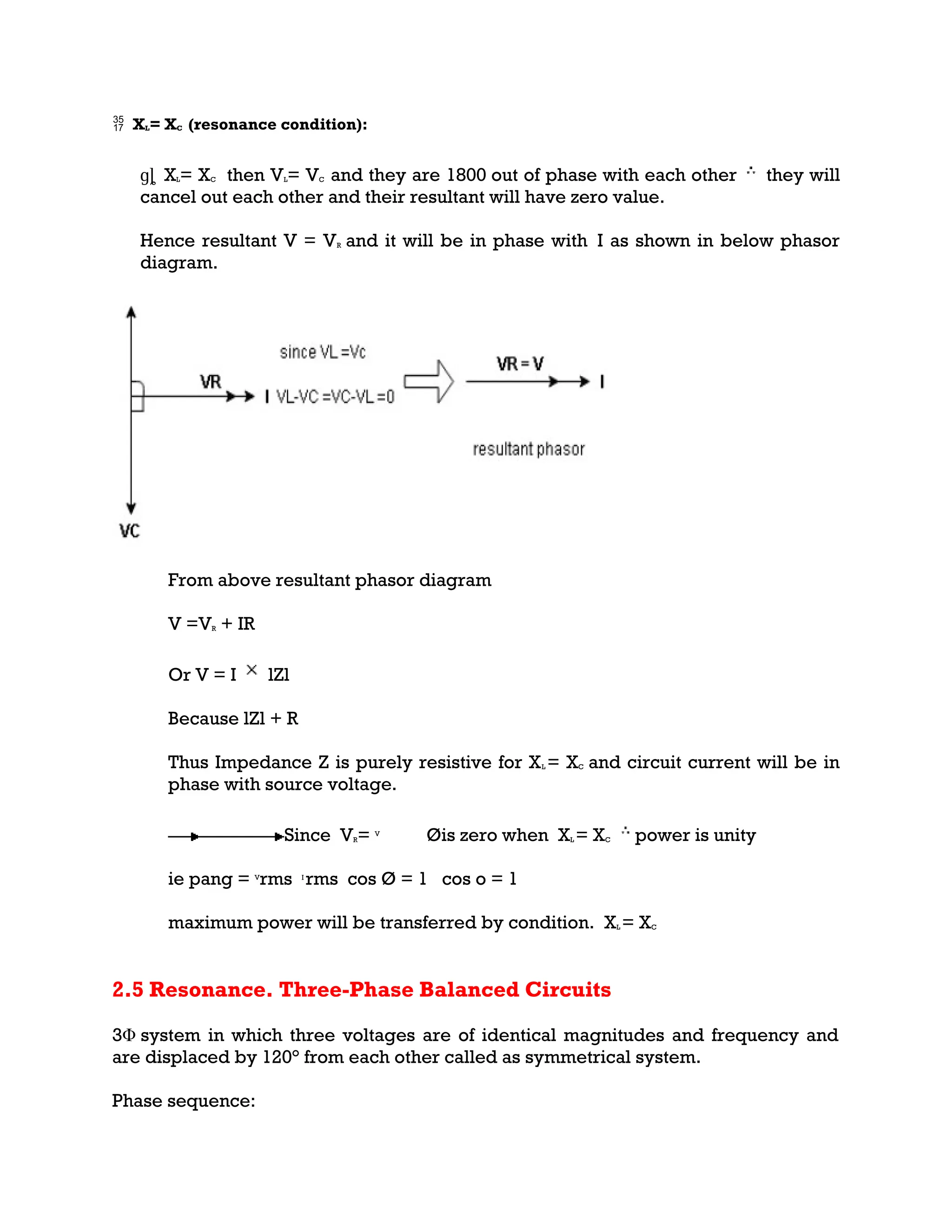  XL= XC (resonance condition):
ɡȴ XL= XC then VL= VC and they are 1800 out of phase with each other they will
cancel out each other and their resultant will have zero value.
Hence resultant V = VR and it will be in phase with I as shown in below phasor
diagram.
From above resultant phasor diagram
V =VR + IR
Or V = I lZl
Because lZl + R
Thus Impedance Z is purely resistive for XL = XC and circuit current will be in
phase with source voltage.
Since VR= V
Øis zero when XL = XC power is unity
ie pang = V
rms I
rms cos Ø = 1 cos o = 1
maximum power will be transferred by condition. XL = XC
2.5 Resonance. Three-Phase Balanced Circuits
3Φ system in which three voltages are of identical magnitudes and frequency and
are displaced by 120° from each other called as symmetrical system.
Phase sequence:
 