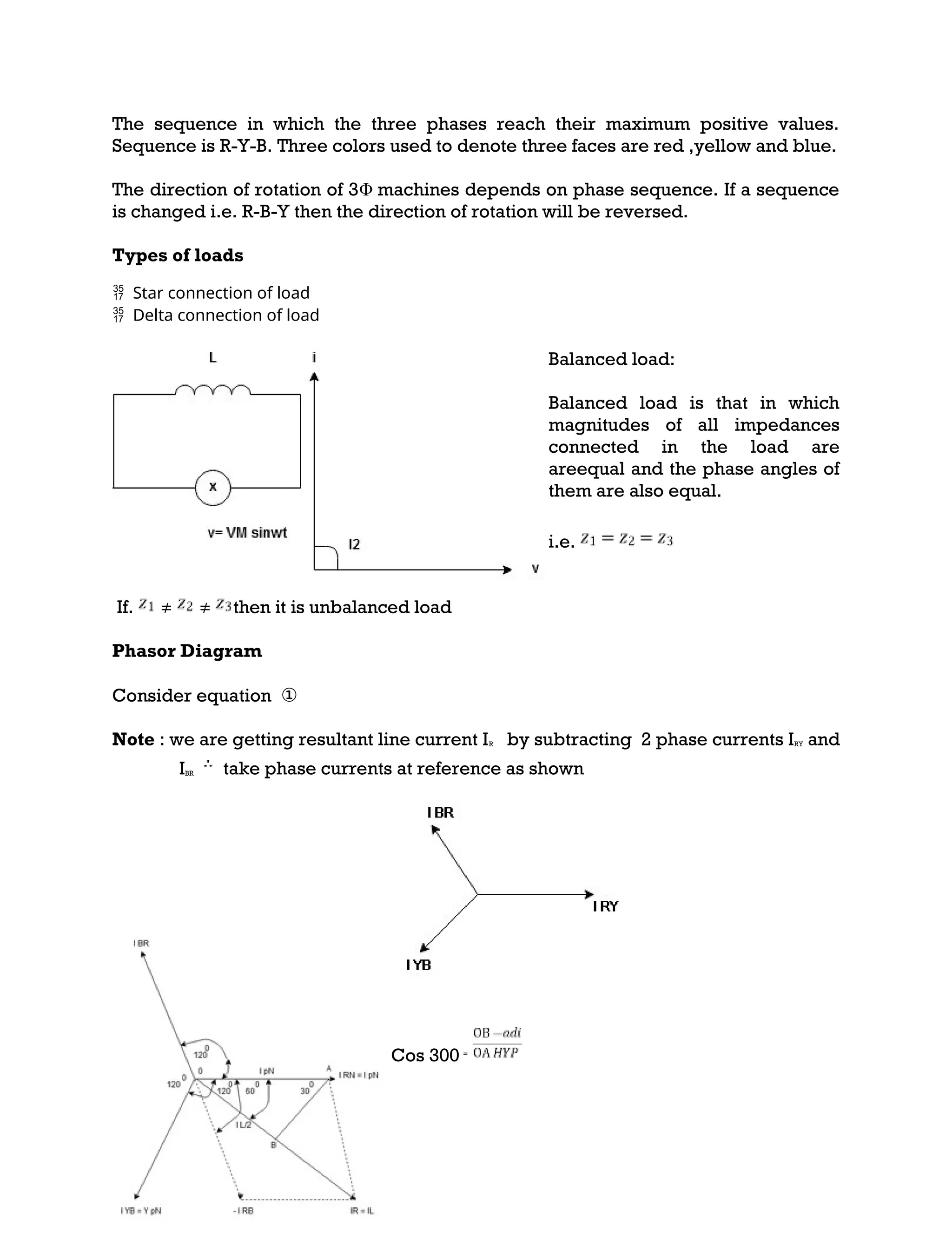 The sequence in which the three phases reach their maximum positive values.
Sequence is R-Y-B. Three colors used to denote three faces are red ,yellow and blue.
The direction of rotation of 3Φ machines depends on phase sequence. If a sequence
is changed i.e. R-B-Y then the direction of rotation will be reversed.
Types of loads
 Star connection of load
 Delta connection of load
Balanced load:
Balanced load is that in which
magnitudes of all impedances
connected in the load are
areequal and the phase angles of
them are also equal.
i.e.
If. ≠ ≠ then it is unbalanced load
Phasor Diagram
Consider equation ①
Note : we are getting resultant line current IR by subtracting 2 phase currents IRY and
IBR take phase currents at reference as shown
Cos 300 =
 