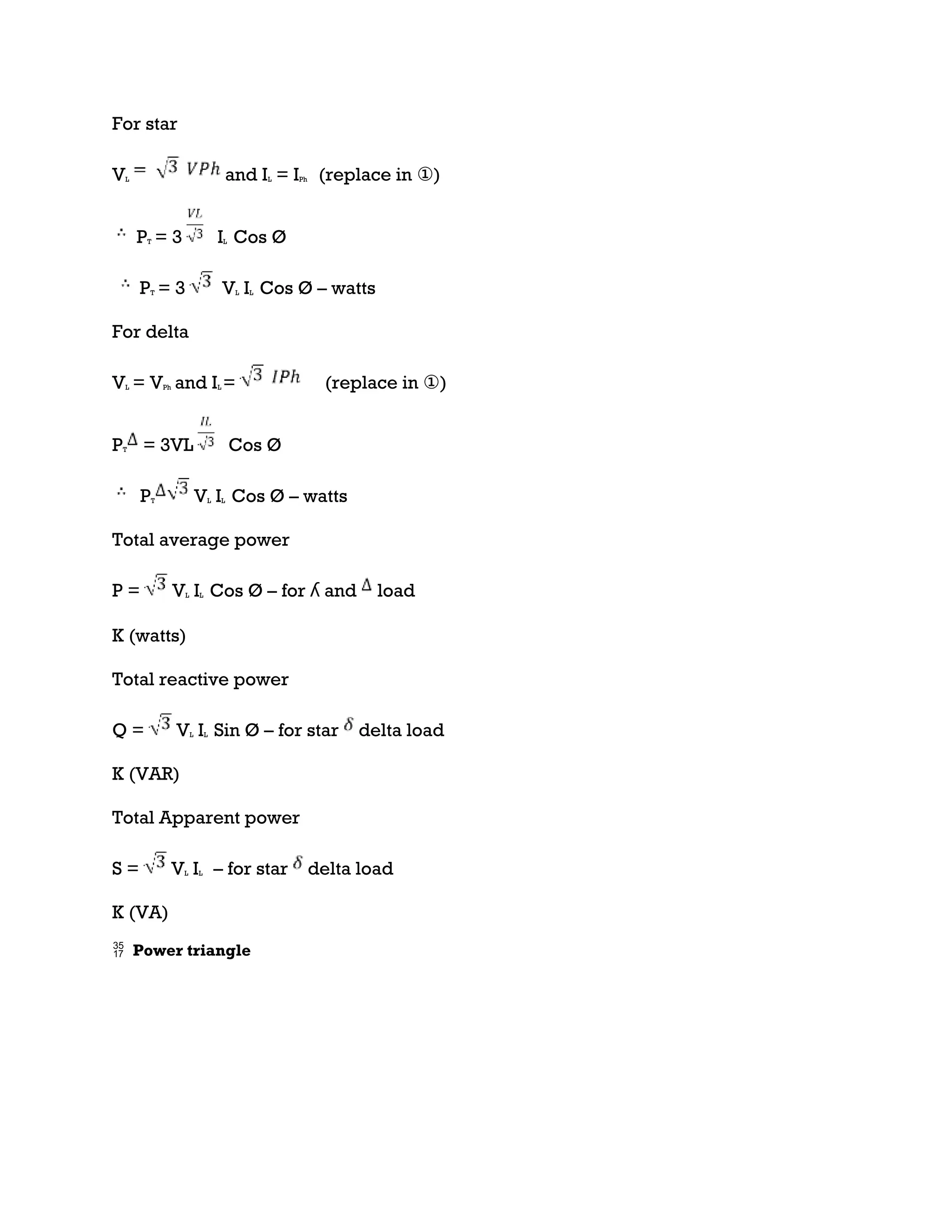For star
VL and IL = IPh (replace in ①)
PT = 3 IL Cos Ø
PT = 3 VL IL Cos Ø – watts
For delta
VL = VPh and IL = (replace in ①)
PT = 3VL Cos Ø
PT VL IL Cos Ø – watts
Total average power
P = VL IL Cos Ø – for ʎ and load
K (watts)
Total reactive power
Q = VL IL Sin Ø – for star delta load
K (VAR)
Total Apparent power
S = VL IL – for star delta load
K (VA)
 Power triangle
 